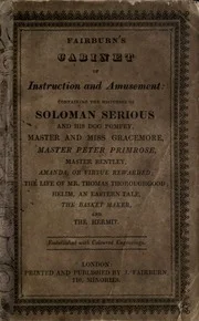 Fairburn's cabinet of instruction and amusement: containing the histories of Soloman Serious and his dog Pompey: Master and Miss Gracemore: Master Peter Primrose: Master Bentley: Amanda, or Virtue rewarded: The life of Mr. Thomas Thoroughgood: Helim, an Eastern tale: The basket maker: and The hermit: embellished with coloured engravings